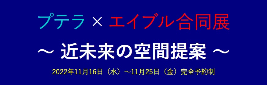 プテラ×エイブル合同展,近未来の空間提案,2022年11月16日（水）～11月25日（金）完全予約制